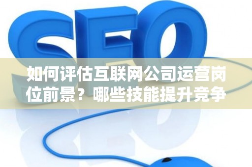 如何评估互联网公司运营岗位前景？哪些技能提升竞争力秘诀？