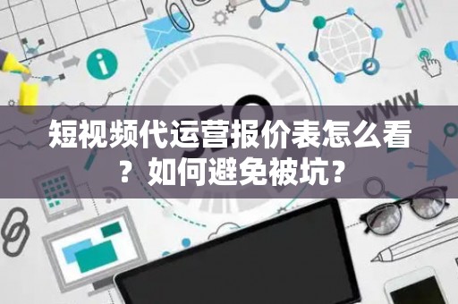 短视频代运营报价表怎么看？如何避免被坑？